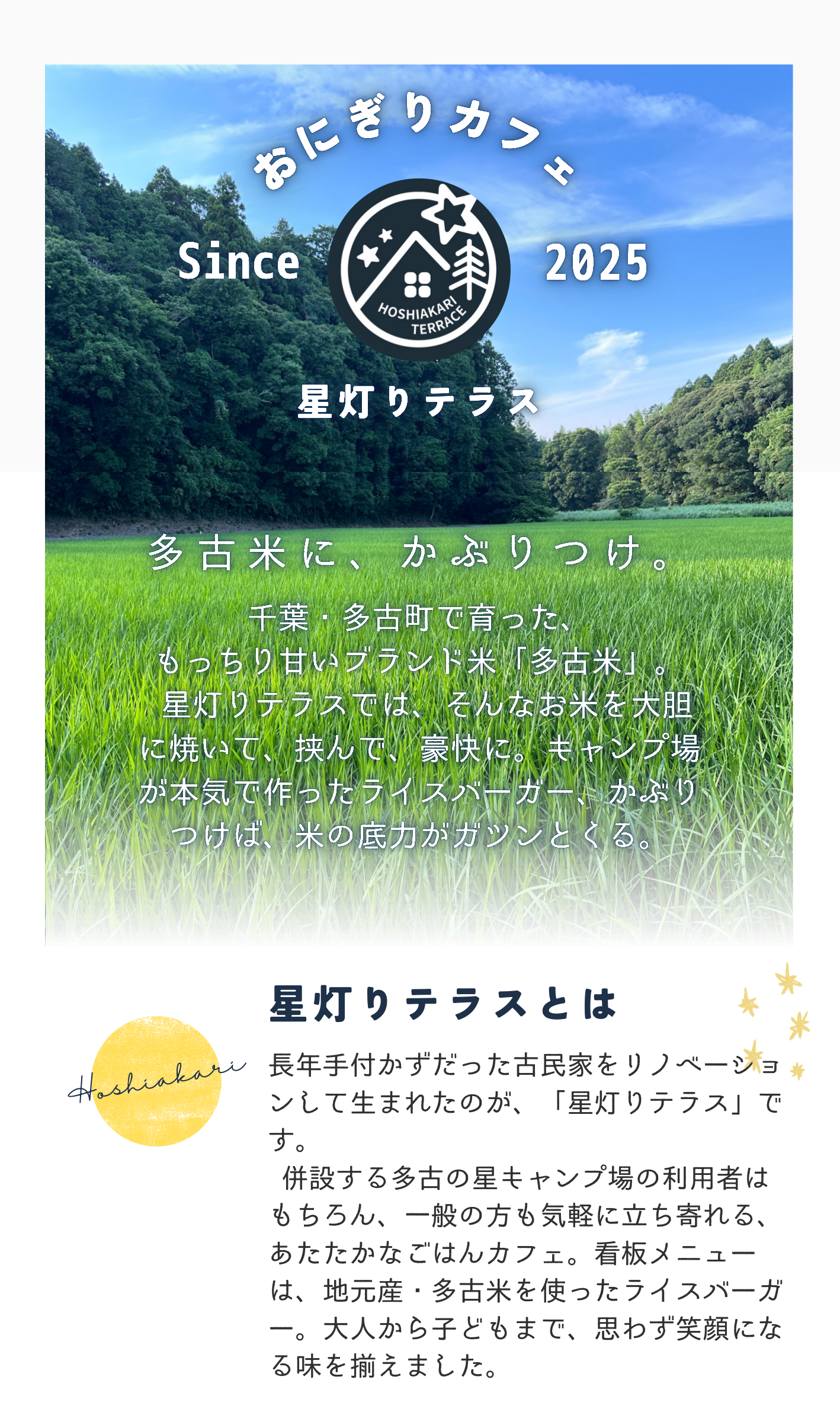 星灯りテラスとは
長年手付かずだった古民家をリノベーショ
ンして生まれたのが、「星灯りテラス」で
す。
併設する多古の星キャンプ場の利用者は
もちろん、一般の方も気軽に立ち寄れる、
あたたかなごはんカフェ。看板メニュー
は、地元産・多古米を使ったライスバーガ
ー。大人から子どもまで、思わず笑顔にな
る味を揃えました。